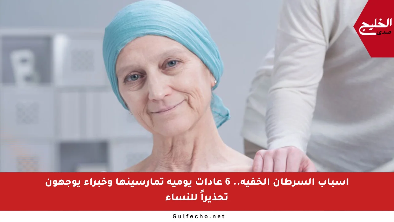 أسباب السرطان الخفية.. 6 عادات يومية تمارسينها وخبراء يوجهون تحذيراً للنساء